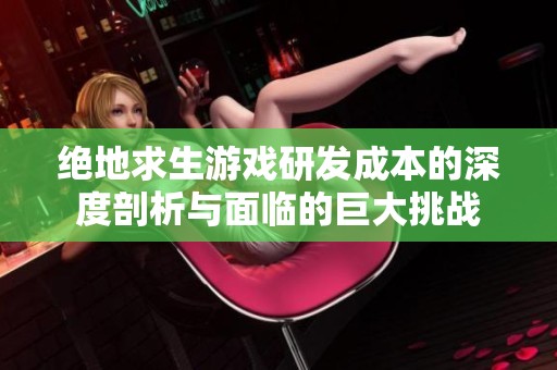 绝地求生游戏研发成本的深度剖析与面临的巨大挑战