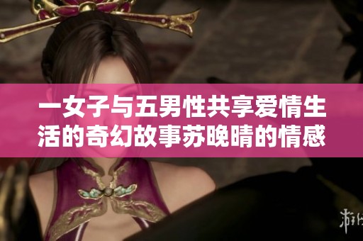 一女子与五男性共享爱情生活的奇幻故事苏晚晴的情感旅程