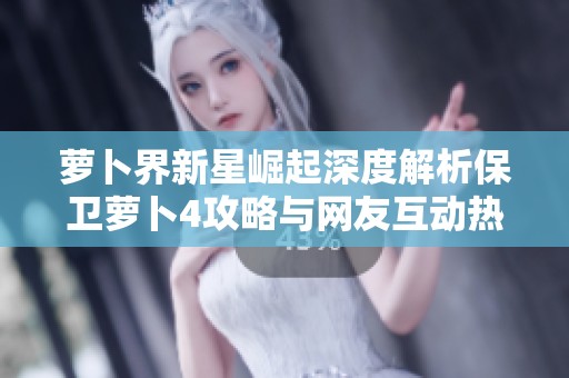 萝卜界新星崛起深度解析保卫萝卜4攻略与网友互动热议全记录
