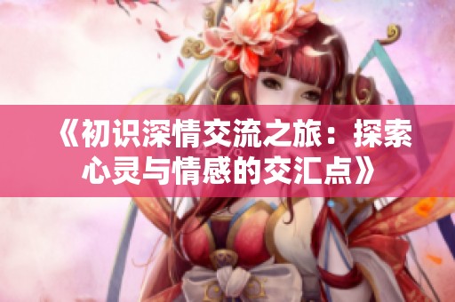 《初识深情交流之旅：探索心灵与情感的交汇点》