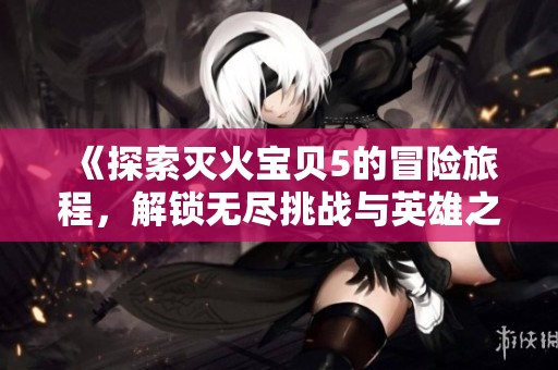 《探索灭火宝贝5的冒险旅程，解锁无尽挑战与英雄之路》