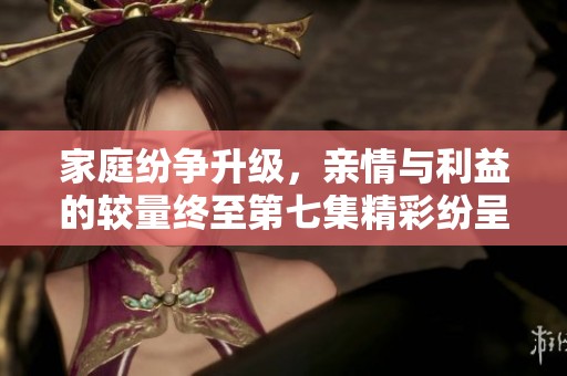 家庭纷争升级，亲情与利益的较量终至第七集精彩纷呈