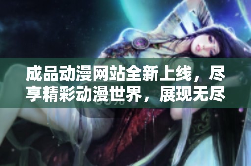 成品动漫网站全新上线，尽享精彩动漫世界，展现无尽创意与乐趣