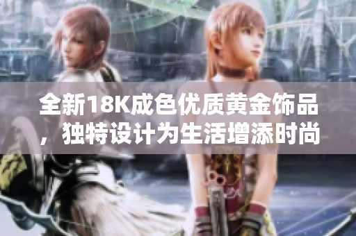 全新18K成色优质黄金饰品，独特设计为生活增添时尚魅力