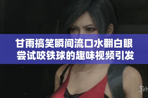 甘雨搞笑瞬间流口水翻白眼 尝试咬铁球的趣味视频引发热议