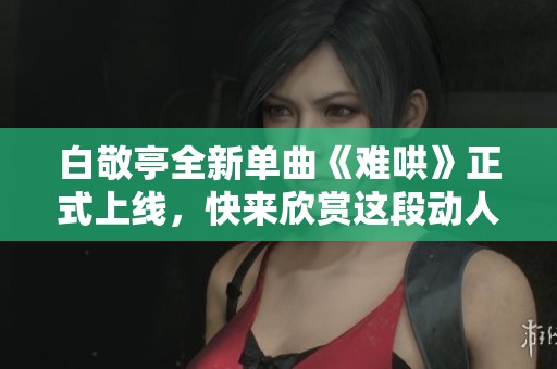 白敬亭全新单曲《难哄》正式上线，快来欣赏这段动人旋律吧