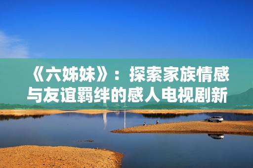 《六姊妹》：探索家族情感与友谊羁绊的感人电视剧新篇章