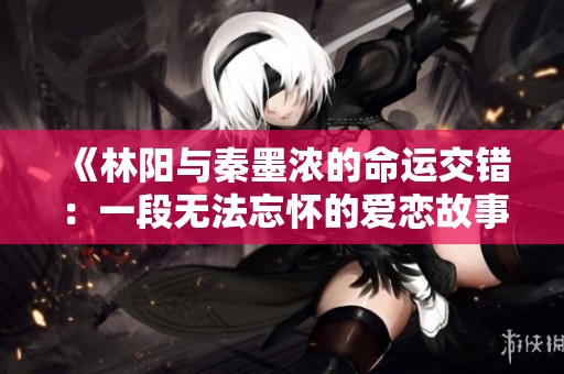 《林阳与秦墨浓的命运交错：一段无法忘怀的爱恋故事》