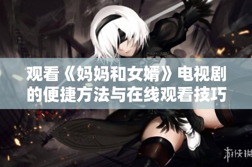 观看《妈妈和女婿》电视剧的便捷方法与在线观看技巧分享