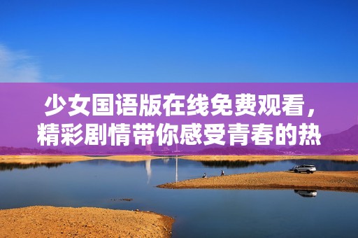 少女国语版在线免费观看，精彩剧情带你感受青春的热血与梦想