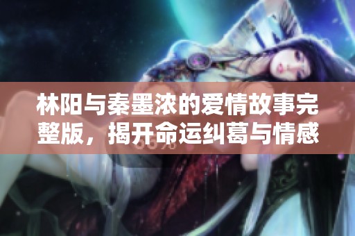 林阳与秦墨浓的爱情故事完整版，揭开命运纠葛与情感的精彩篇章
