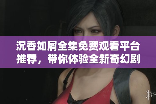 沉香如屑全集免费观看平台推荐，带你体验全新奇幻剧情之旅