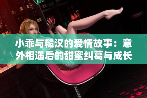 小乖与糙汉的爱情故事：意外相遇后的甜蜜纠葛与成长经历