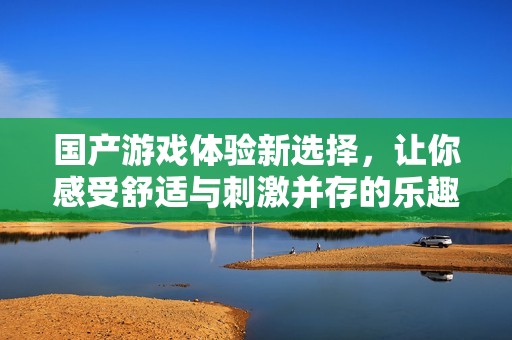国产游戏体验新选择，让你感受舒适与刺激并存的乐趣