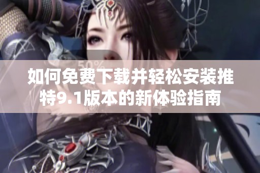 如何免费下载并轻松安装推特9.1版本的新体验指南
