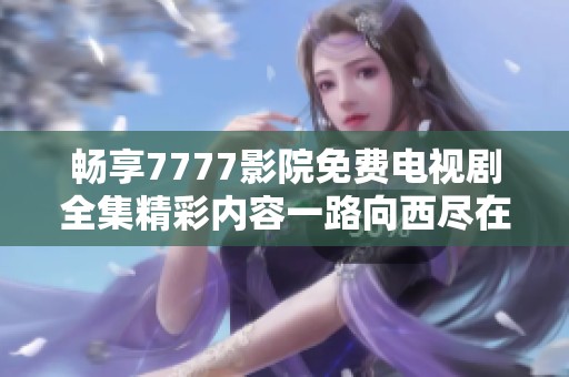 畅享7777影院免费电视剧全集精彩内容一路向西尽在其中