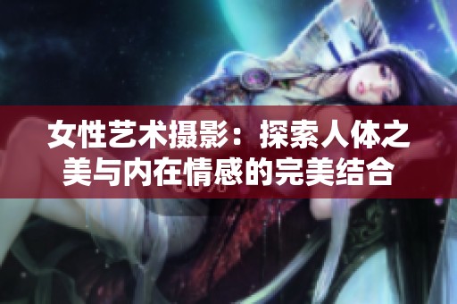女性艺术摄影：探索人体之美与内在情感的完美结合