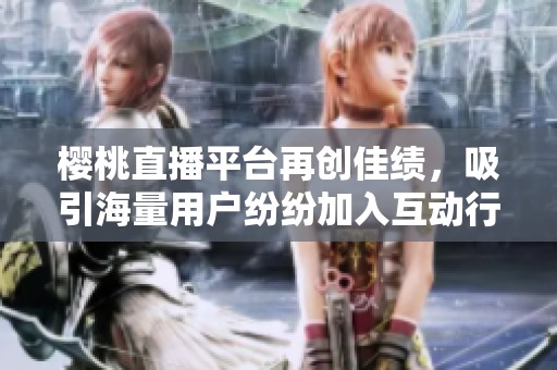 樱桃直播平台再创佳绩，吸引海量用户纷纷加入互动行列