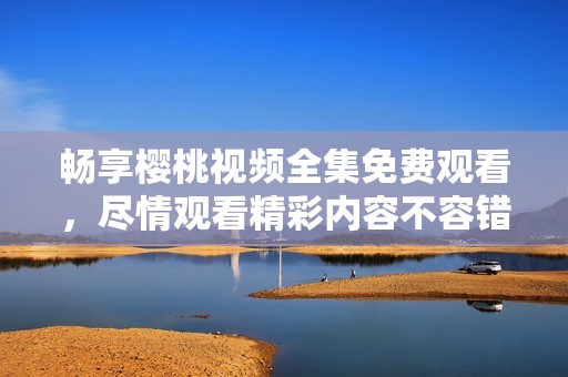 畅享樱桃视频全集免费观看，尽情观看精彩内容不容错过