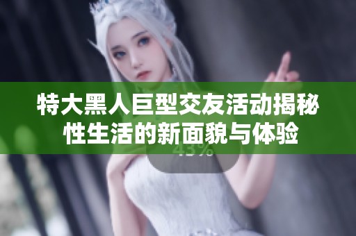 特大黑人巨型交友活动揭秘 性生活的新面貌与体验