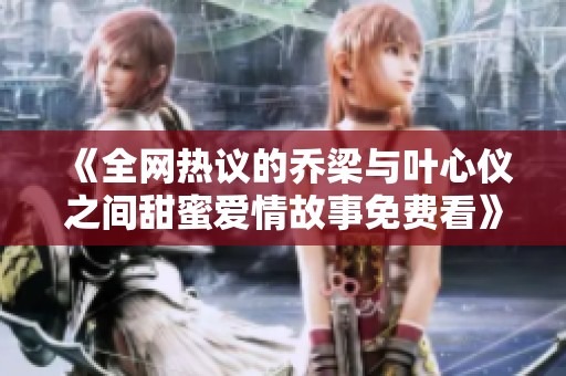 《全网热议的乔梁与叶心仪之间甜蜜爱情故事免费看》
