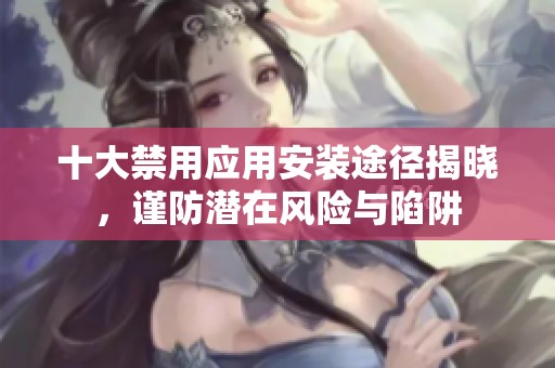 十大禁用应用安装途径揭晓，谨防潜在风险与陷阱