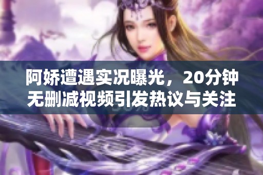 阿娇遭遇实况曝光，20分钟无删减视频引发热议与关注