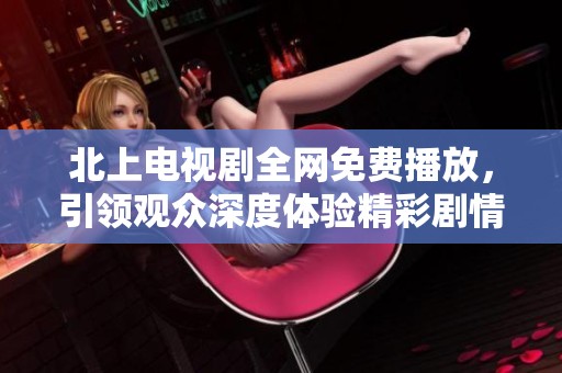 北上电视剧全网免费播放，引领观众深度体验精彩剧情与人物情感