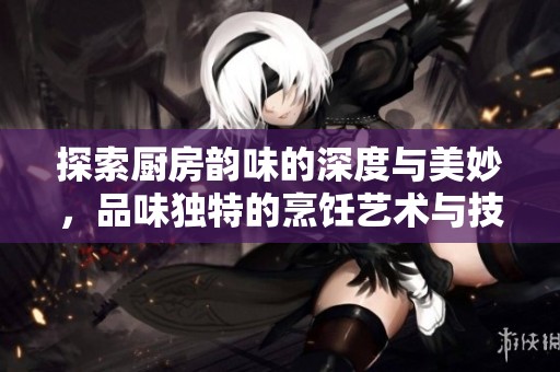 探索厨房韵味的深度与美妙，品味独特的烹饪艺术与技巧