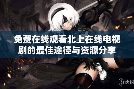 免费在线观看北上在线电视剧的最佳途径与资源分享