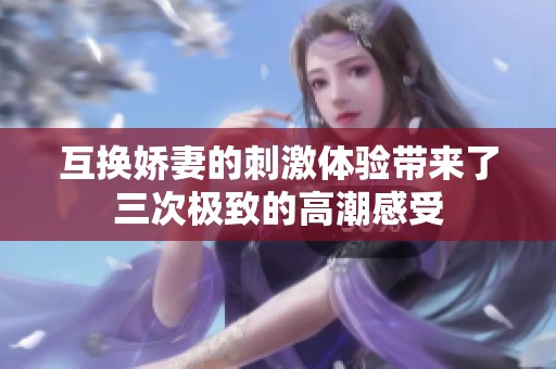 互换娇妻的刺激体验带来了三次极致的高潮感受