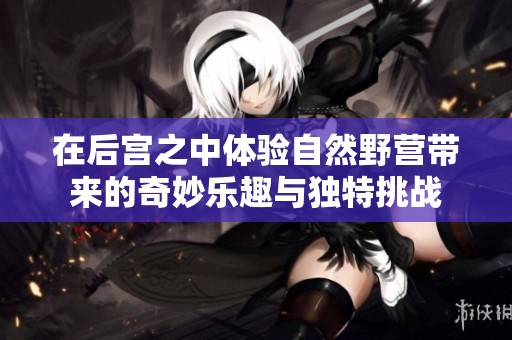在后宫之中体验自然野营带来的奇妙乐趣与独特挑战