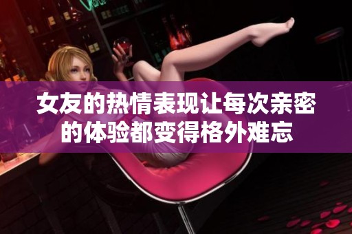 女友的热情表现让每次亲密的体验都变得格外难忘