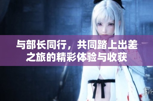 与部长同行，共同踏上出差之旅的精彩体验与收获
