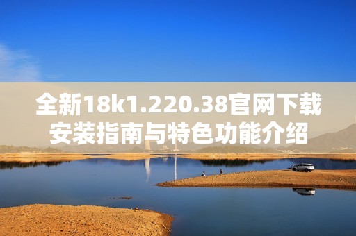 全新18k1.220.38官网下载安装指南与特色功能介绍