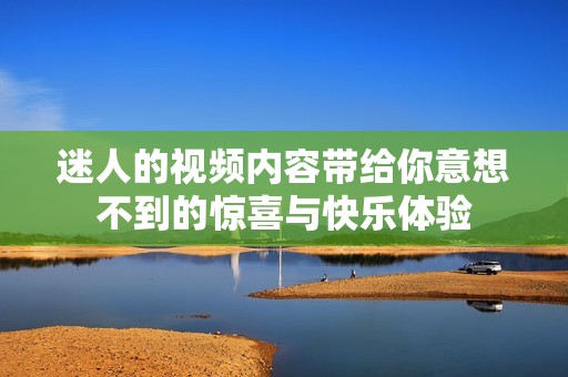迷人的视频内容带给你意想不到的惊喜与快乐体验