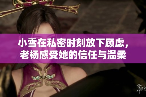 小雪在私密时刻放下顾虑，老杨感受她的信任与温柔