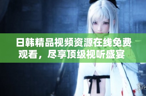 日韩精品视频资源在线免费观看，尽享顶级视听盛宴 