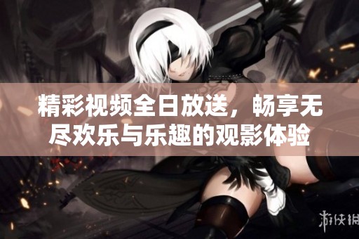精彩视频全日放送，畅享无尽欢乐与乐趣的观影体验