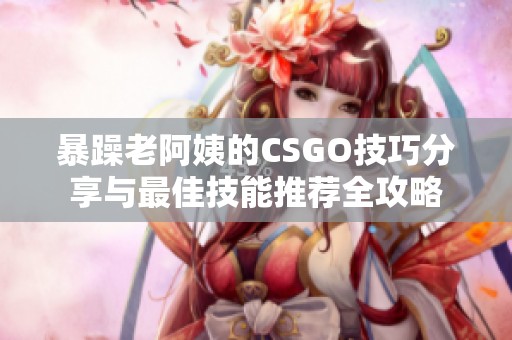 暴躁老阿姨的CSGO技巧分享与最佳技能推荐全攻略