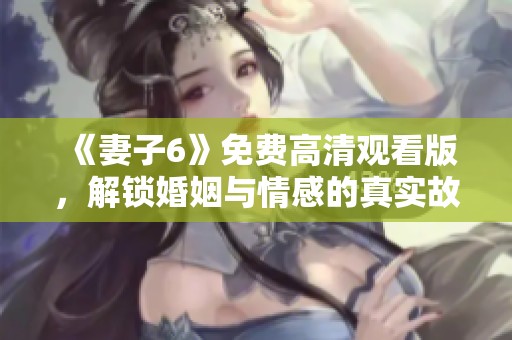 《妻子6》免费高清观看版，解锁婚姻与情感的真实故事新篇章