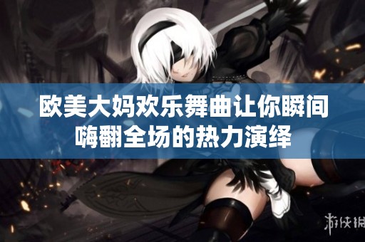 欧美大妈欢乐舞曲让你瞬间嗨翻全场的热力演绎