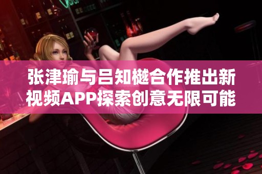 张津瑜与吕知樾合作推出新视频APP探索创意无限可能性