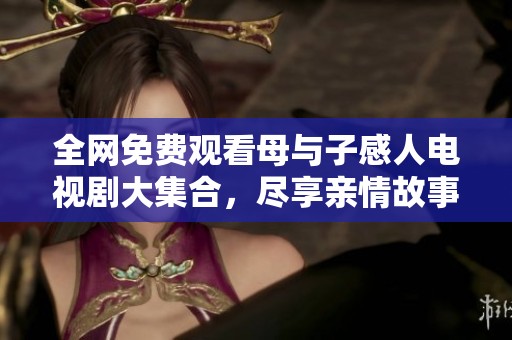 全网免费观看母与子感人电视剧大集合，尽享亲情故事盛宴