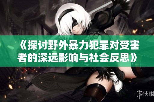 《探讨野外暴力犯罪对受害者的深远影响与社会反思》