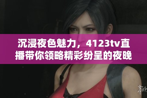沉浸夜色魅力，4123tv直播带你领略精彩纷呈的夜晚娱乐世界