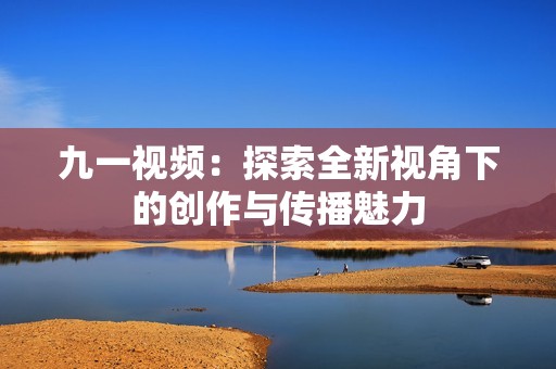九一视频：探索全新视角下的创作与传播魅力