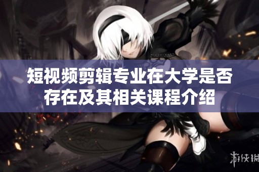短视频剪辑专业在大学是否存在及其相关课程介绍
