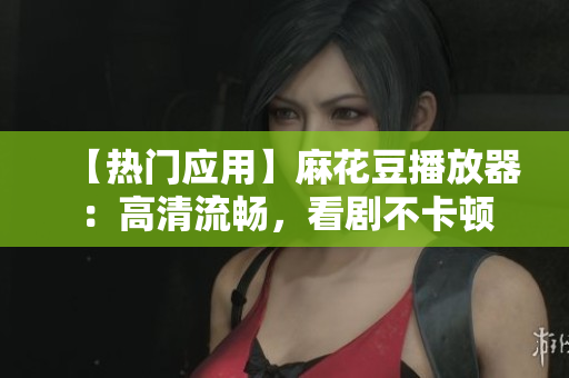 【热门应用】麻花豆播放器：高清流畅，看剧不卡顿