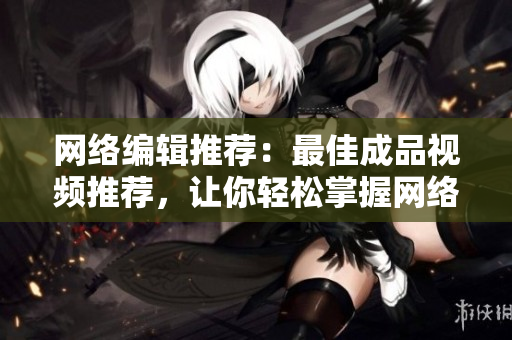 网络编辑推荐：最佳成品视频推荐，让你轻松掌握网络视频趋势